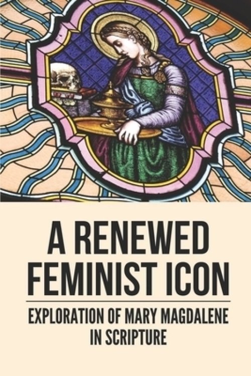 A Renewed Feminist Icon: Exploration Of Mary Magdalene In Scripture: Biblical Story Of Mary Magdalene