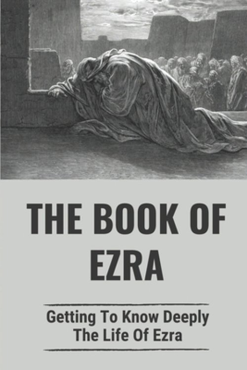 The Book Of Ezra: Getting To Know Deeply The Life Of Ezra: The Story Of Ezra In The Bible