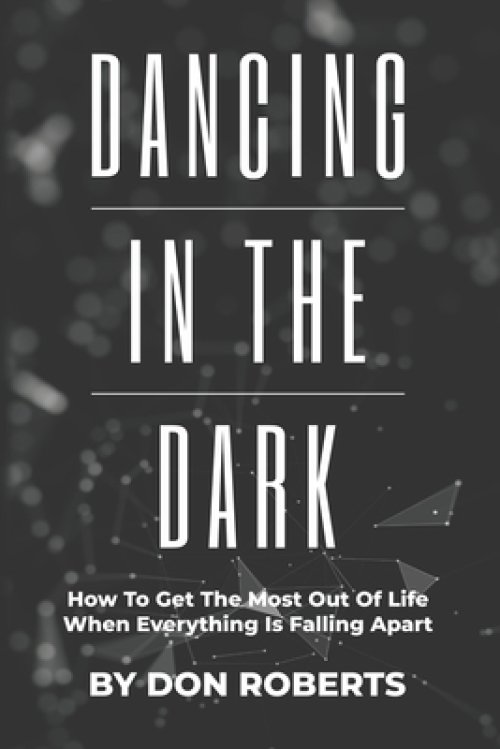 Dancing In The Dark: How To Get The Most Out Of Life When Everything Is Falling Apart