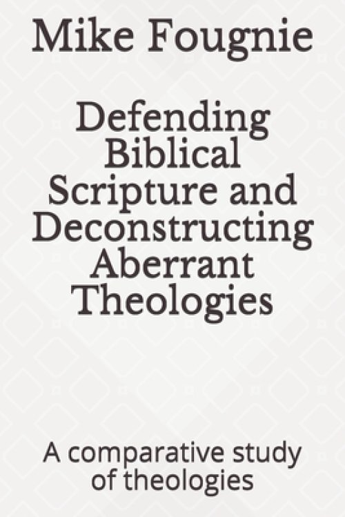 Defending Biblical Scripture and Deconstructing Aberrant Theologies: A comparative study of theologies