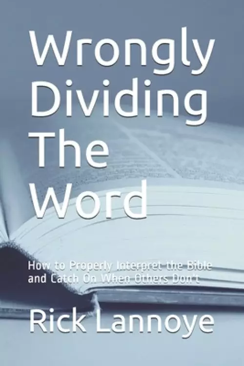 Wrongly Dividing The Word: How to Properly Interpret the Bible and Catch On When Others Don't