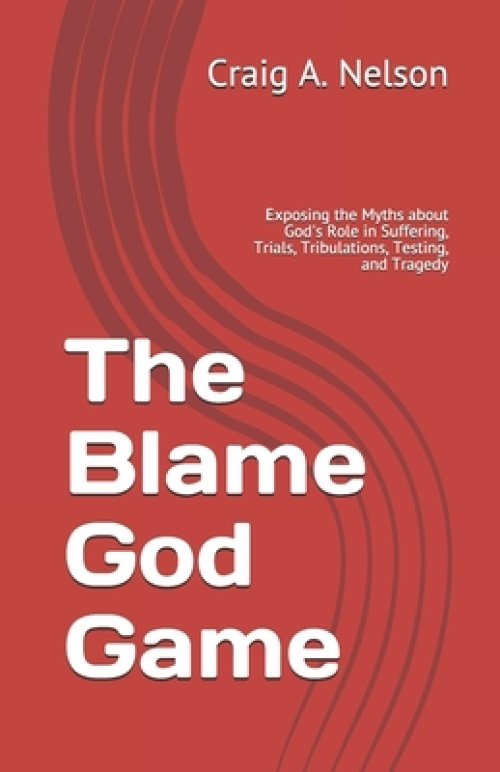 The Blame God Game: Exposing the Myths about God's Role in Suffering, Trials, Tribulations, Testing, and Tragedy