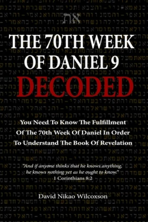 The 70th Week Of Daniel 9 Decoded: To Understand The Book Of Revelation, You Need To Know The Fulfillment Of The 70th Week of Daniel 9