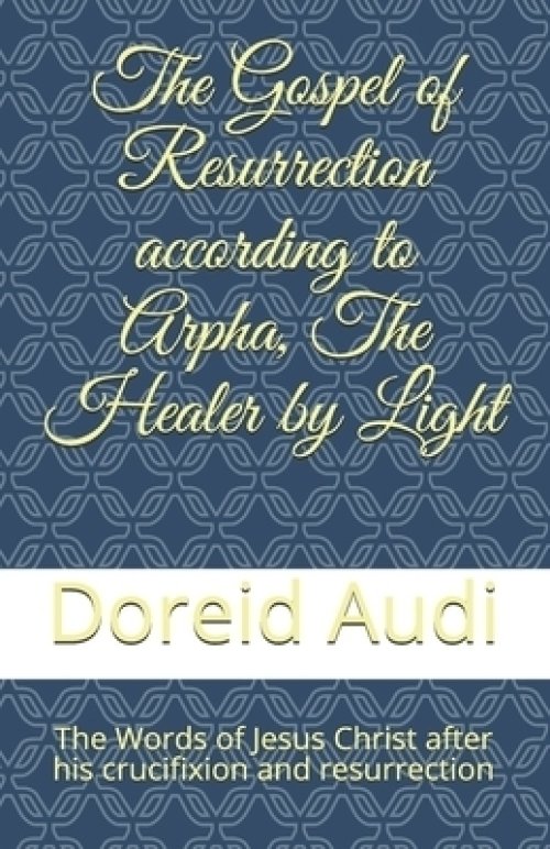 The Gospel of Resurrection according to Arpha, The Healer by Light: The Words of Jesus Christ after his Crucifixion and Resurrection