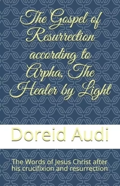 The Gospel of Resurrection according to Arpha, The Healer by Light: The Words of Jesus Christ after his Crucifixion and Resurrection