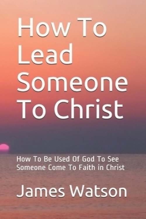 How To Lead Someone To Christ: How To Be Used Of God To See Someone Come To Faith in Christ