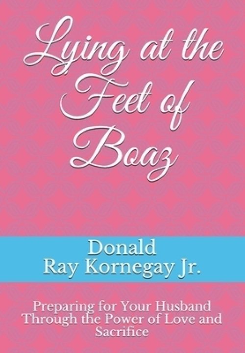 Lying at the Feet of Boaz: Preparing for Your Husband Through the Power of Love and Sacrifice