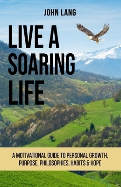 Live a Soaring Life: A Motivational Guide to Personal Growth, Purpose, Philosophies, Habits & Hope.