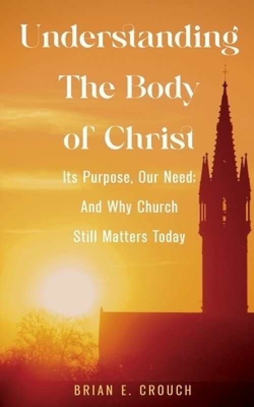 Understanding The Body of Christ: Its Purpose, Our Need; And Why Church Still Matters Today