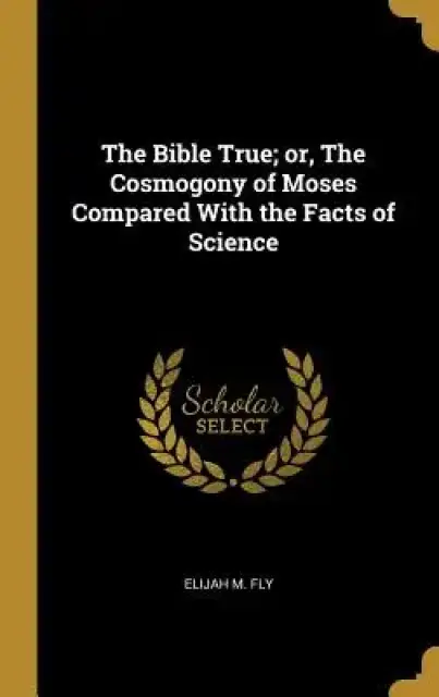 The Bible True; or, The Cosmogony of Moses Compared With the Facts of Science