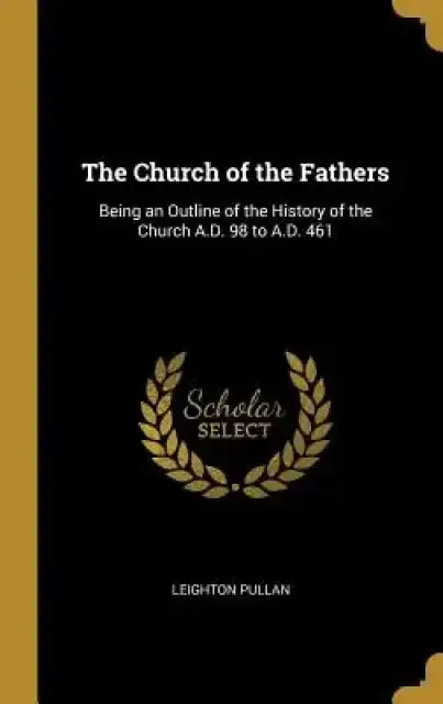 The Church of the Fathers: Being an Outline of the History of the Church A.D. 98 to A.D. 461