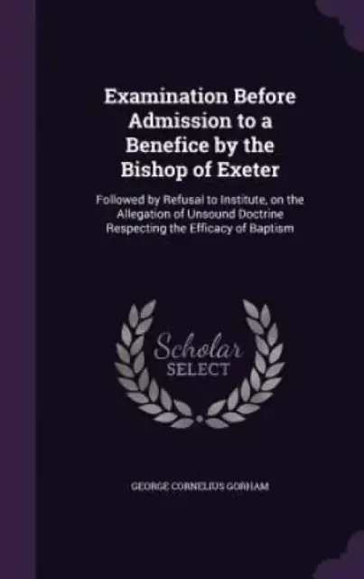 Examination Before Admission to a Benefice by the Bishop of Exeter: Followed by Refusal to Institute, on the Allegation of Unsound Doctrine Respecting