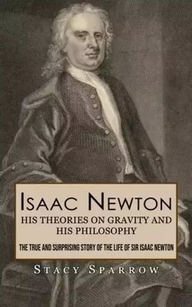 Isaac Newton: His Theories on Gravity and His Philosophy (The True and Surprising Story of the Life of Sir Isaac Newton)