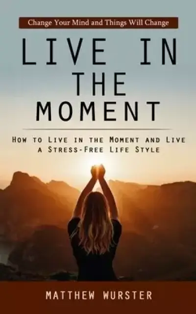 Live in the Moment: Change Your Mind and Things Will Change (How to Live in the Moment and Live a Stress-free Life Style)