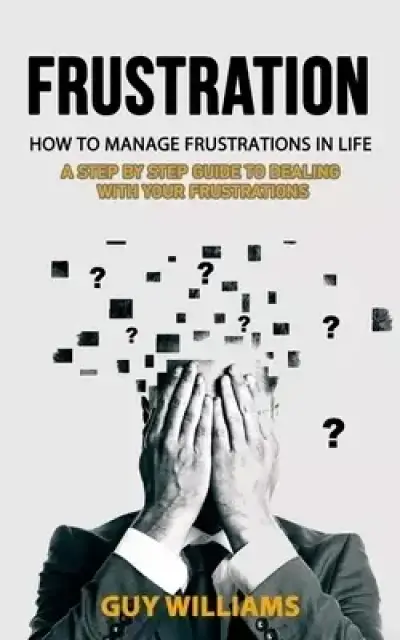 Frustration:  How to Manage Frustrations in Life (A Step by Step Guide to Dealing with Your Frustrations)