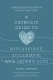 A Catholic Guide to Miscarriage, Stillbirth, and Infant Loss: Compassionate Answers to Difficult Questions