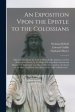 An Exposition Vpon the Epistle to the Colossians : Wherein, Not Onely the Text is Methodically Analysed, and the Sence of the Words, by the Help of Wr