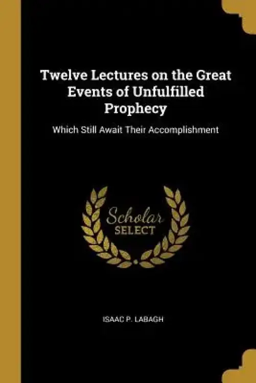 Twelve Lectures on the Great Events of Unfulfilled Prophecy: Which Still Await Their Accomplishment