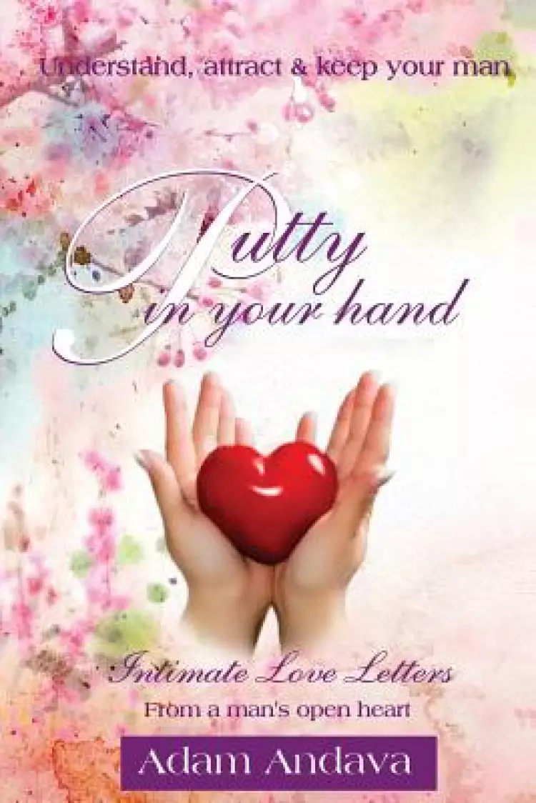 Putty In Your Hand: How To Understand, Attract & Keep Your Man - Intimate Love Letters From A Man's Open Heart