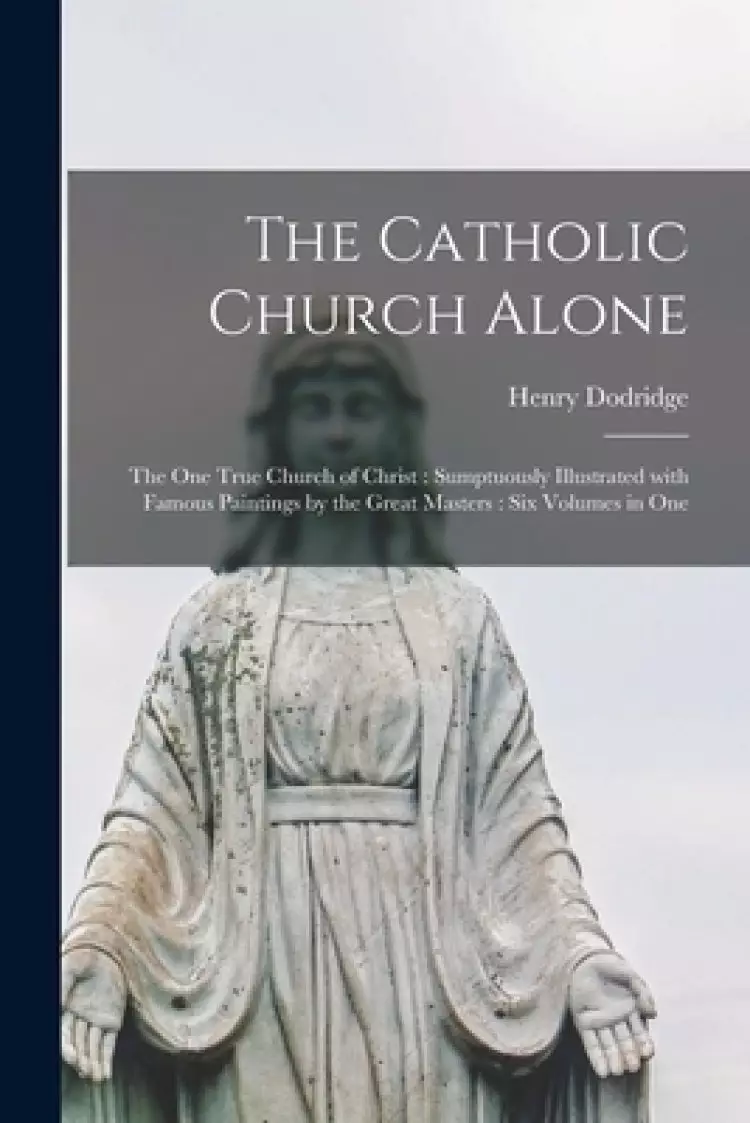 The Catholic Church Alone : the One True Church of Christ : Sumptuously Illustrated With Famous Paintings by the Great Masters : Six Volumes in One