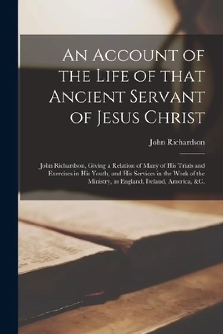 An Account of the Life of That Ancient Servant of Jesus Christ : John Richardson, Giving a Relation of Many of His Trials and Exercises in His Youth,