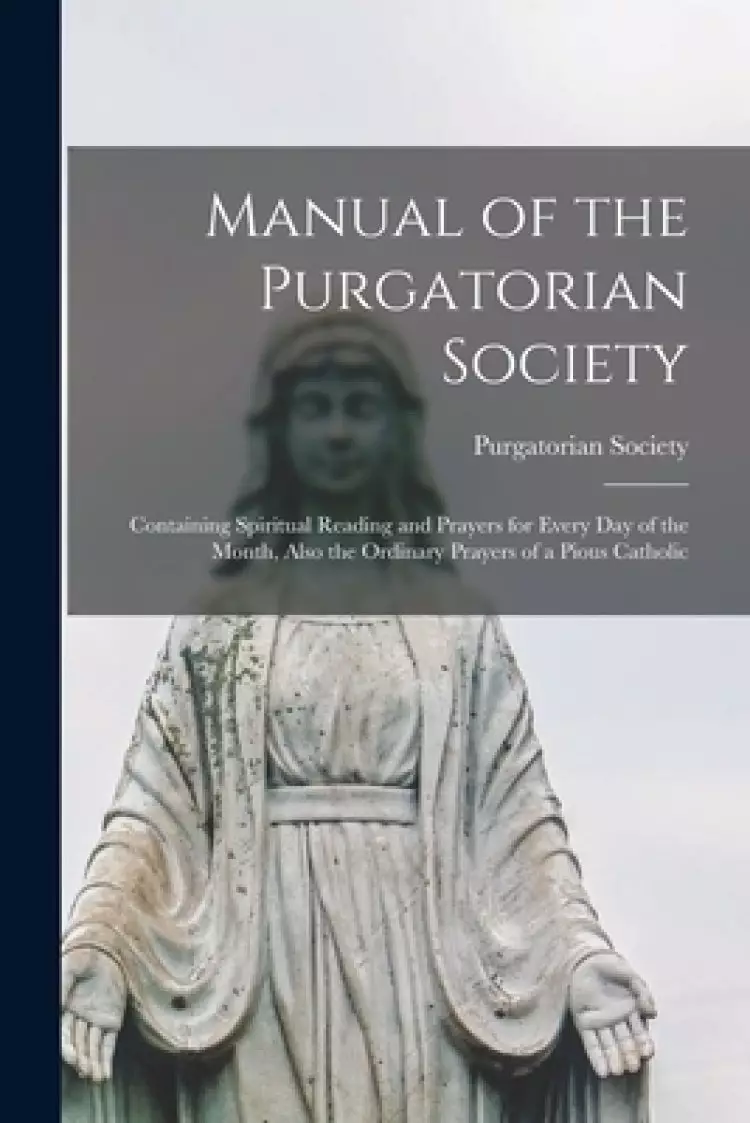 Manual of the Purgatorian Society : Containing Spiritual Reading and Prayers for Every Day of the Month, Also the Ordinary Prayers of a Pious Catholic