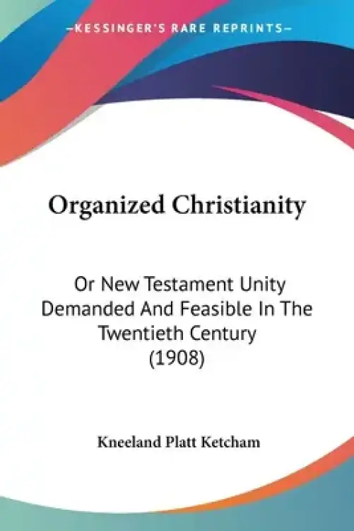 Organized Christianity: Or New Testament Unity Demanded And Feasible In The Twentieth Century (1908)