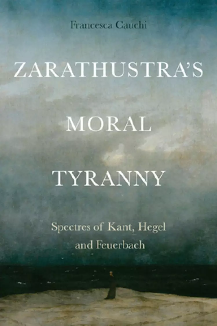 Zarathustra's Moral Tyranny: Spectres of Kant, Hegel and Feuerbach