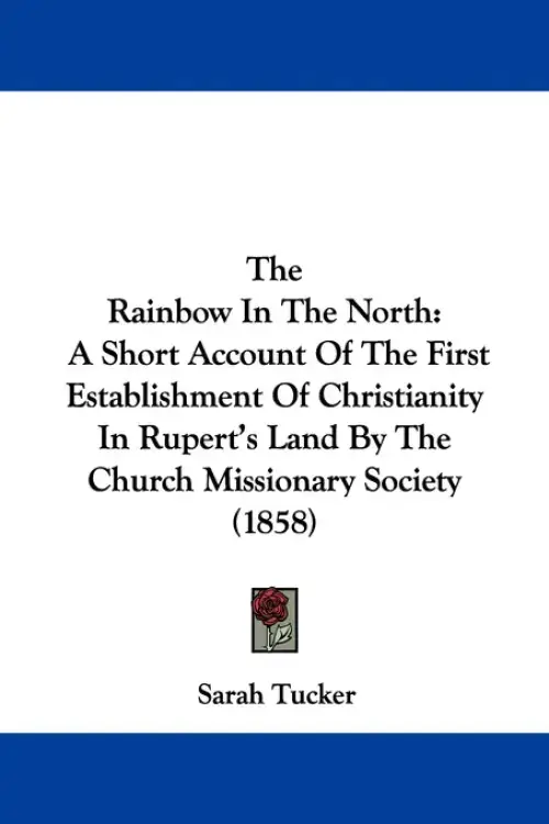 The Rainbow In The North: A Short Account Of The First Establishment Of Christianity In Rupert's Land By The Church Missionary Society (1858)