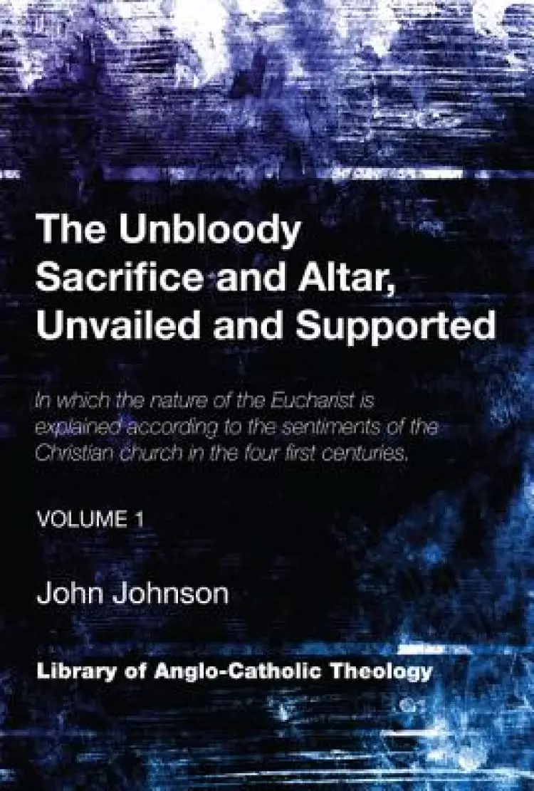 The Unbloody Sacrifice and Altar, Unvailed and Supported: In which the nature of the Eucharist is explained according to the sentiments of the Christi