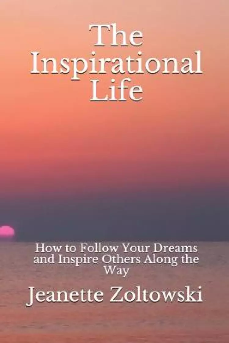 The Inspirational Life: How to Follow Your Dreams and Inspire Others Along the Way