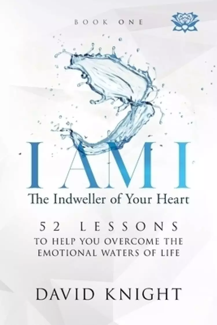 I AM I The Indweller of Your Heart - Book One: 52 LESSONS TO HELP YOU OVERCOME THE EMOTIONAL WATERS OF LIFE