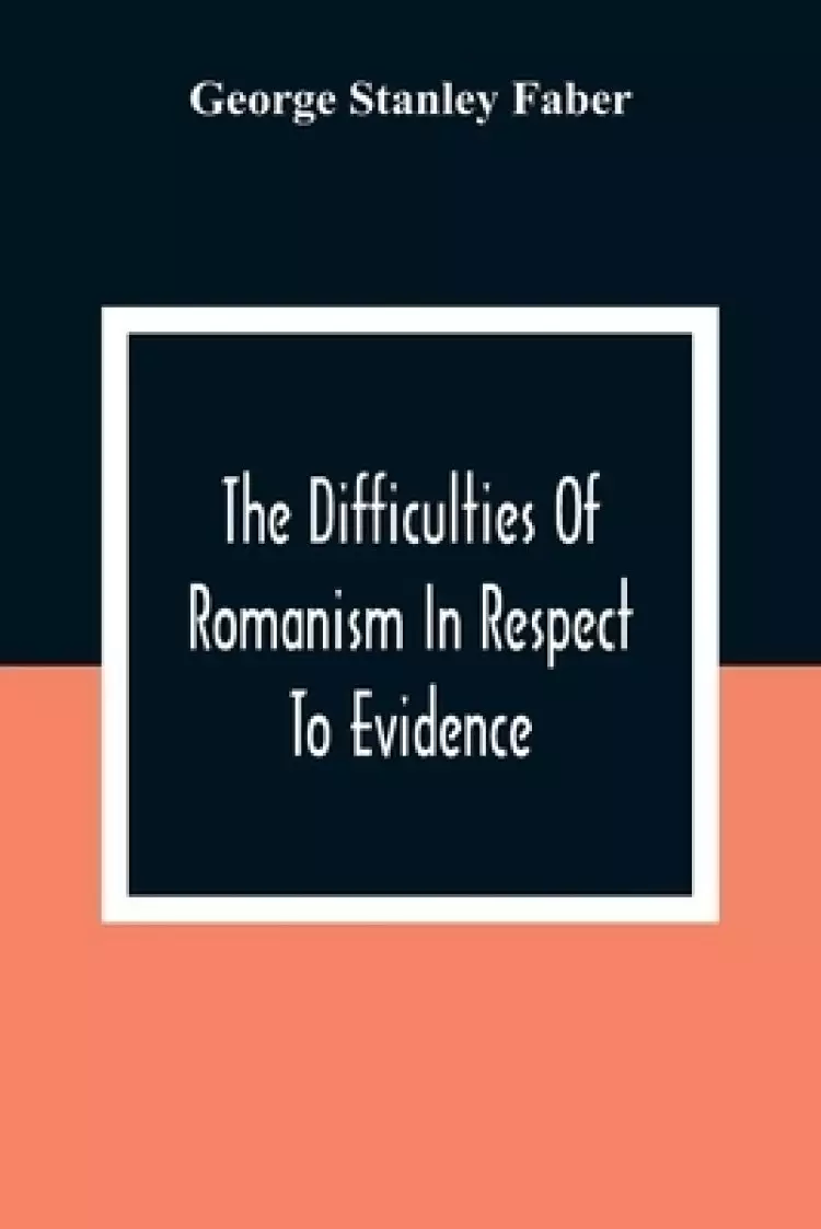 The Difficulties Of Romanism In Respect To Evidence: Or, The Peculiarities Of The Latin Church Evinced To Be Untenable On The Principles Of Legitimate