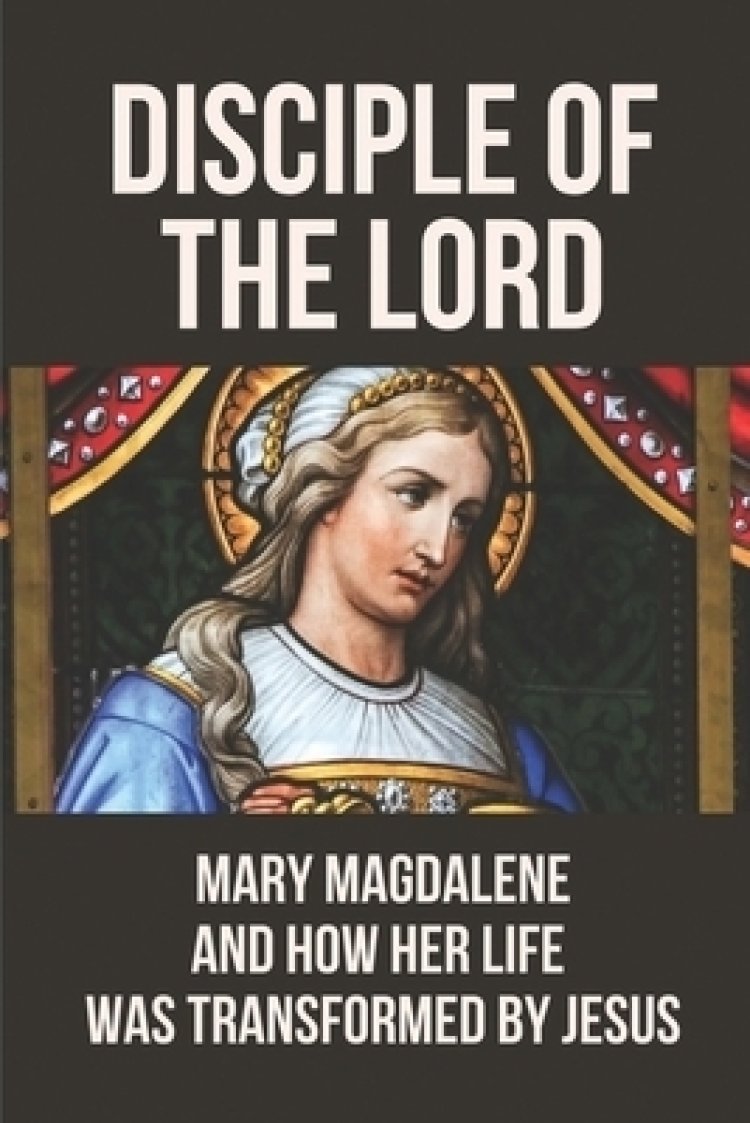 Disciple Of The Lord Mary Magdalene And How Her Life Was Transformed By Jesus The Book Of Mary