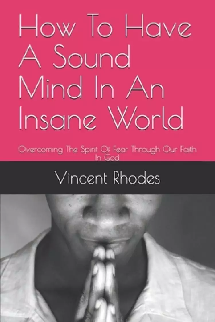 How To Have A Sound Mind In An Insane World: Overcoming The Spirit Of Fear Through Our Faith In God