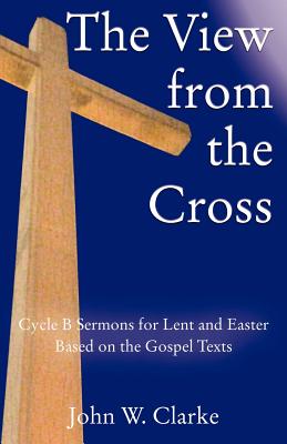 The View from the Cross Cycle B Sermons for Lent Easter Based on the