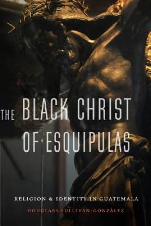 The Black Christ of Esquipulas By Douglass Sullivan-Gonzalez