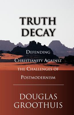 Truth Decay Defending Christianity Against the Challenges of Postmode