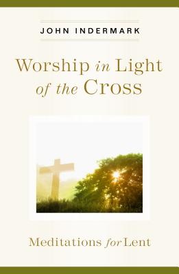 Worship in Light of the Cross Meditations for Lent By Indermark John