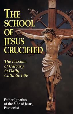 The School of Jesus Crucified The Lessons of Calvary in Daily Catholi