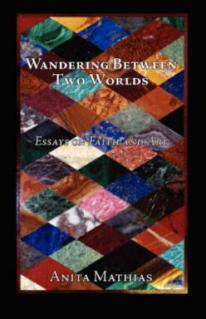 Wandering Between Two Worlds Essays on Faith and Art By Anita Mathias