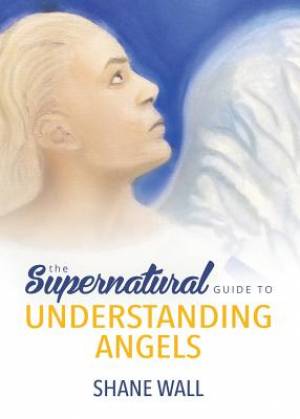 The Supernatural Guide to Understanding Angels By Shane Wall