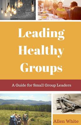 Leading Healthy Groups A Guide for Small Group Leaders By White Allen