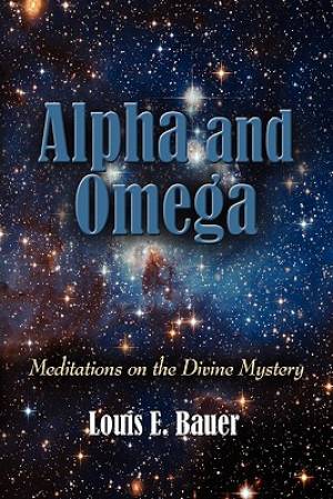 ALPHA AND OMEGA Meditations on the Divine Mystery By Louis E Bauer