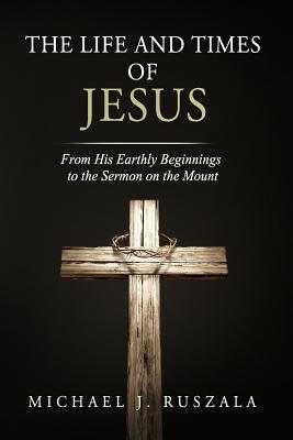 The Life and Times of Jesus From His Earthly Beginnings to the Sermon