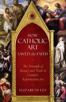 How Catholic Art Saved the Faith The Triumph of Beauty and Truth in C