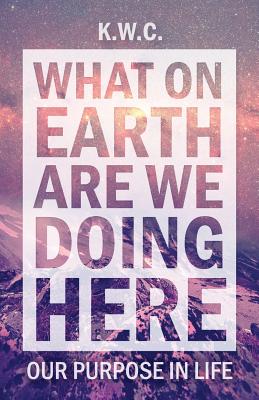 What on Earth Are We Doing Here Our Purpose in Life By Kw C