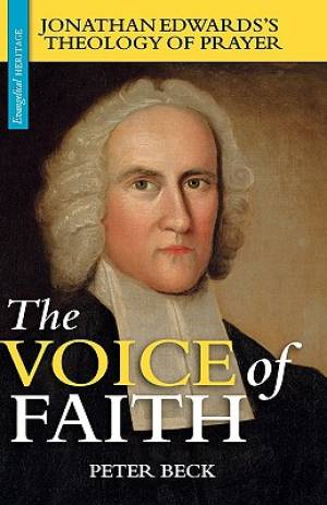 The Voice of Faith Jonathan Edwards's Theology of Prayer By Peter Beck